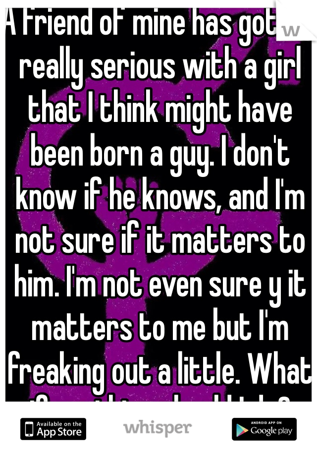 A friend of mine has gotten really serious with a girl that I think might have been born a guy. I don't know if he knows, and I'm not sure if it matters to him. I'm not even sure y it matters to me but I'm freaking out a little. What if anything should I do?