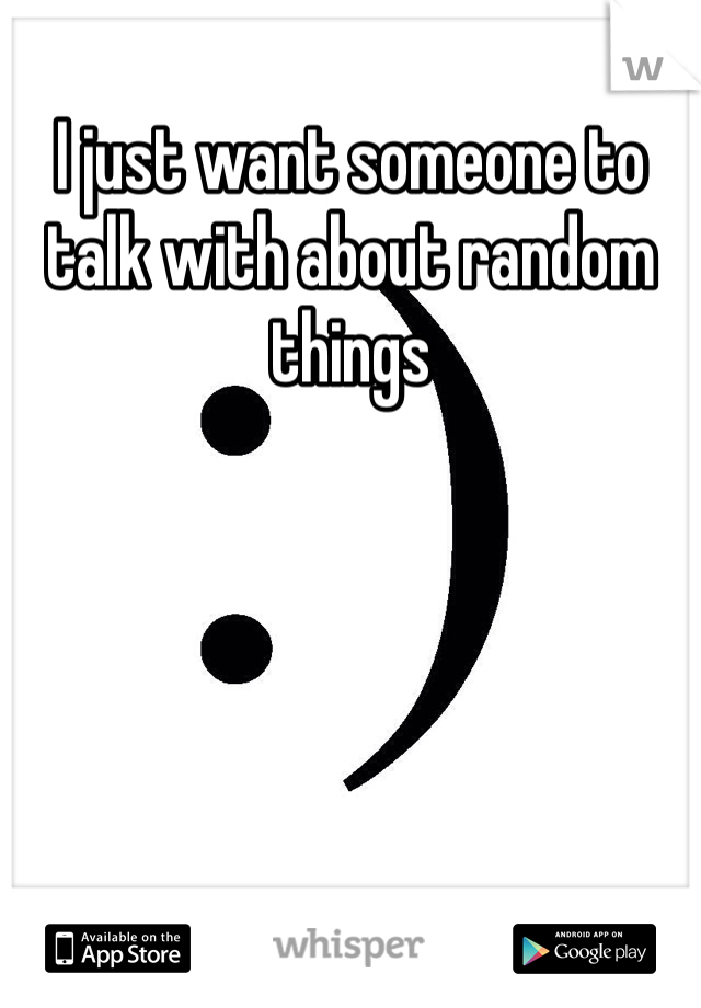 I just want someone to talk with about random things 