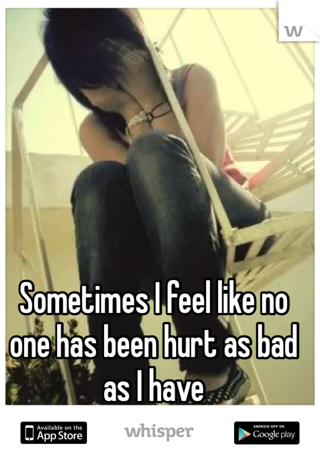 Sometimes I feel like no one has been hurt as bad as I have
