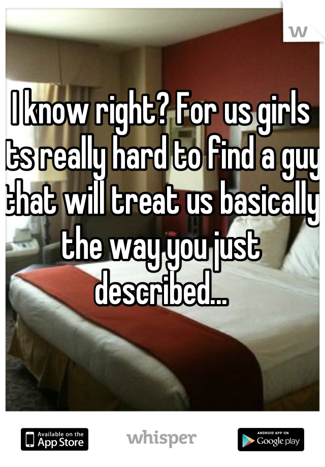 I know right? For us girls its really hard to find a guy that will treat us basically the way you just described...