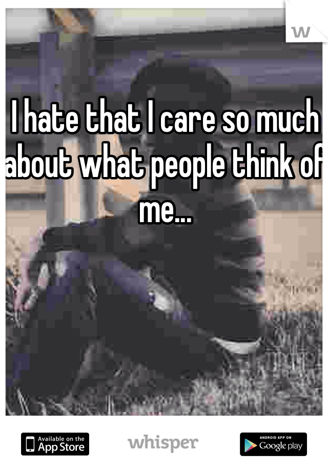 I hate that I care so much about what people think of me...