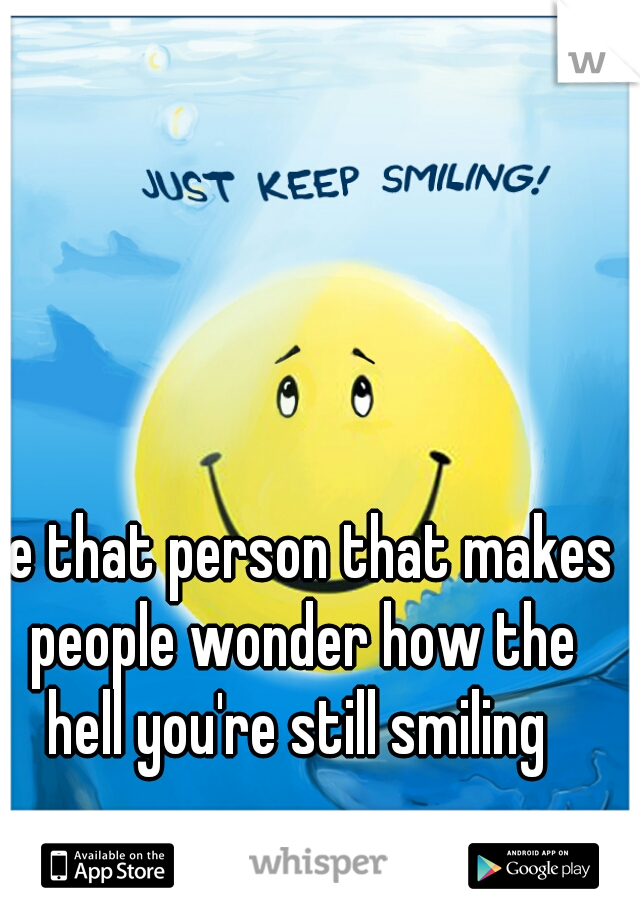 Be that person that makes people wonder how the hell you're still smiling 