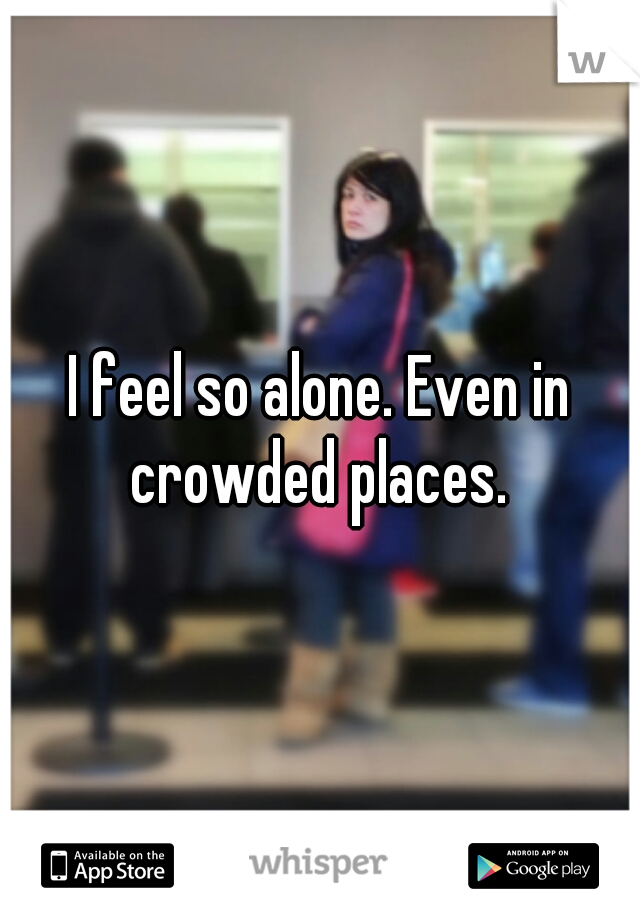 I feel so alone. Even in crowded places. 