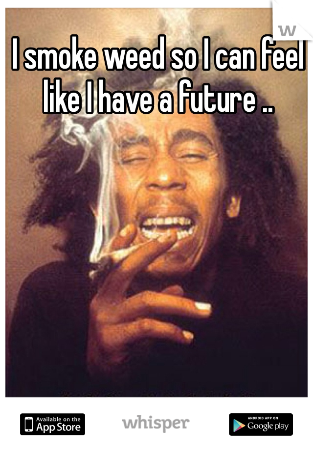 I smoke weed so I can feel like I have a future ..