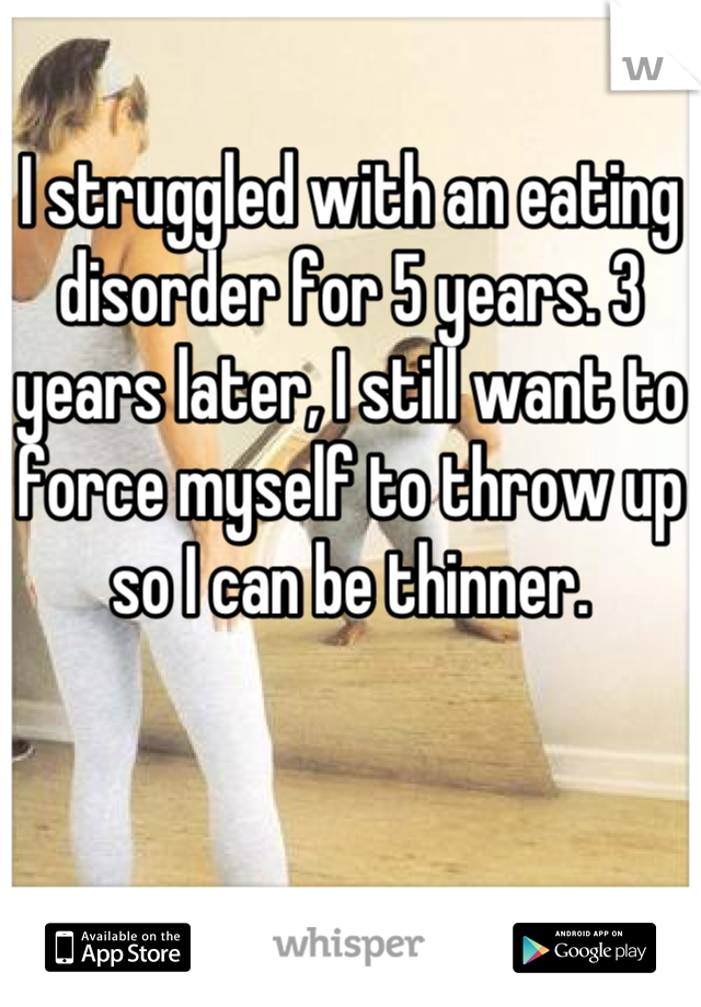 I struggled with an eating disorder for 5 years. 3 years later, I still want to force myself to throw up so I can be thinner.