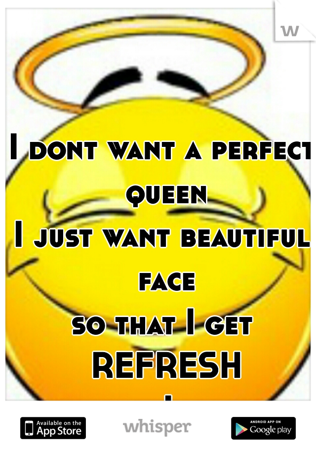 I dont want a perfect queen
I just want beautiful face
so that I get REFRESH
whenever I see her..