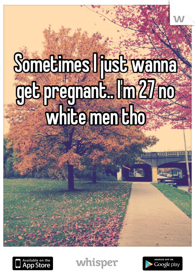 Sometimes I just wanna get pregnant.. I'm 27 no white men tho