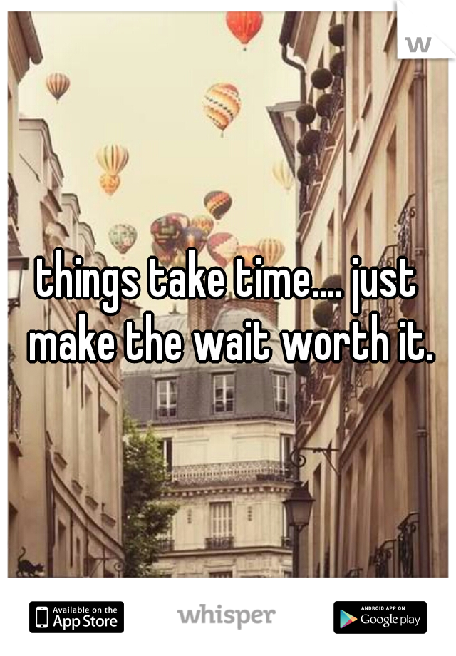 things take time.... just make the wait worth it.