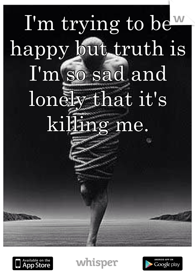 I'm trying to be happy but truth is I'm so sad and lonely that it's killing me. 