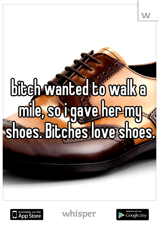 bitch wanted to walk a mile, so i gave her my shoes. Bitches love shoes.