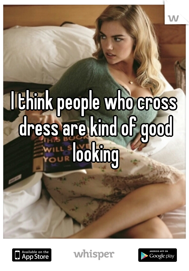 I think people who cross dress are kind of good looking