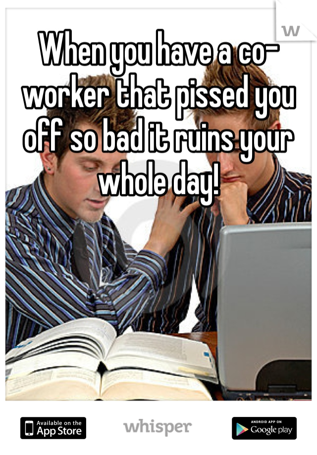 When you have a co-worker that pissed you off so bad it ruins your whole day! 