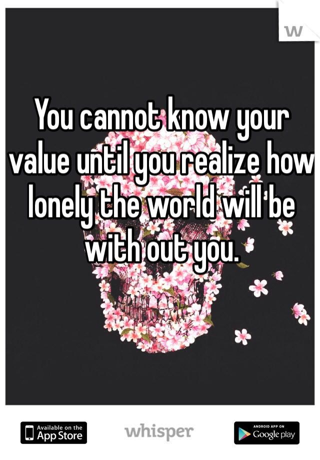 You cannot know your value until you realize how lonely the world will be with out you. 