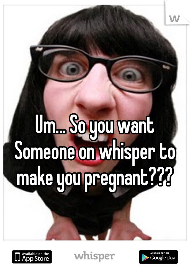 Um... So you want Someone on whisper to make you pregnant???