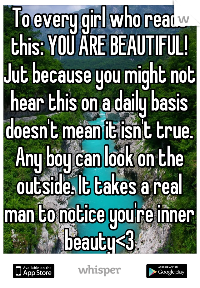 To every girl who reads this: YOU ARE BEAUTIFUL! Jut because you might not hear this on a daily basis doesn't mean it isn't true. Any boy can look on the outside. It takes a real man to notice you're inner beauty<3