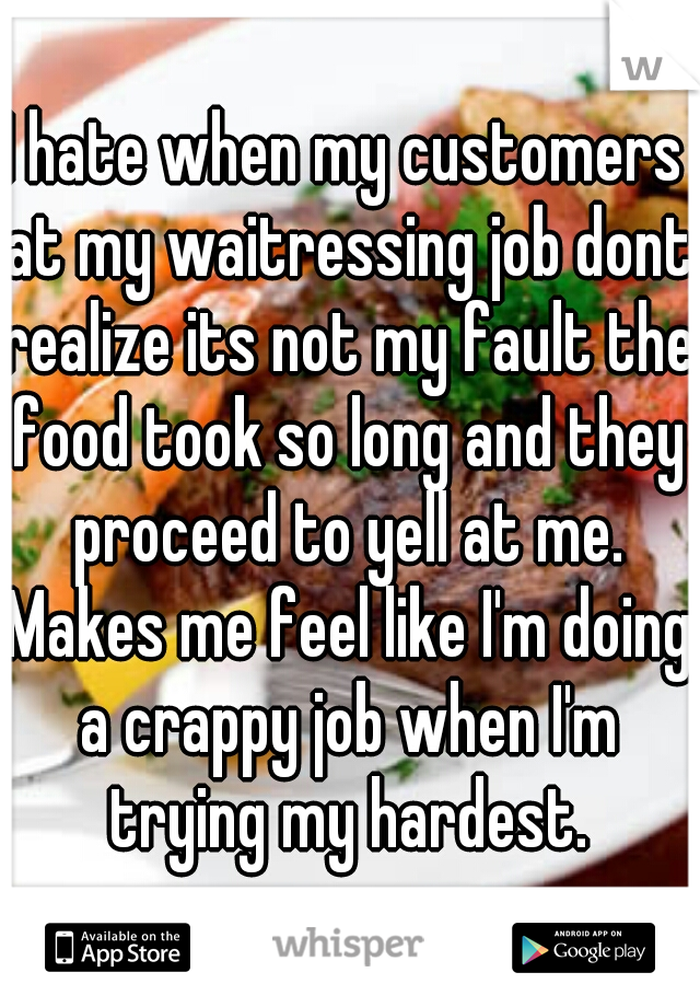 I hate when my customers at my waitressing job dont realize its not my fault the food took so long and they proceed to yell at me. Makes me feel like I'm doing a crappy job when I'm trying my hardest.