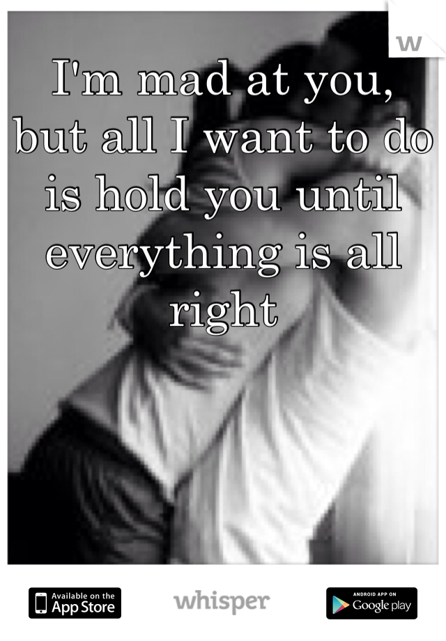 I'm mad at you,
but all I want to do is hold you until everything is all right