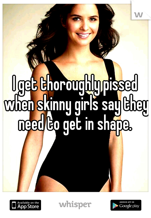 I get thoroughly pissed when skinny girls say they need to get in shape. 