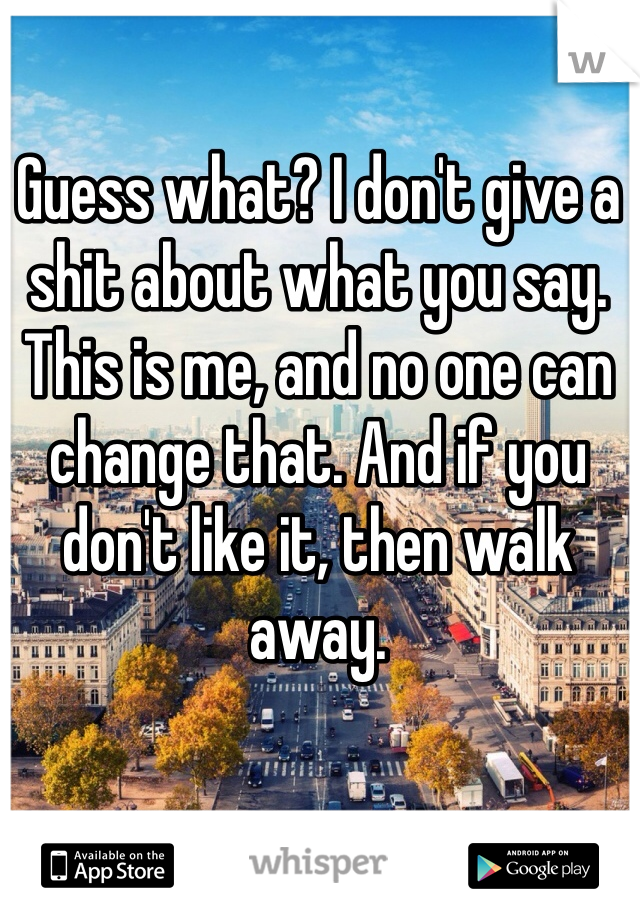 Guess what? I don't give a shit about what you say. This is me, and no one can change that. And if you don't like it, then walk away.