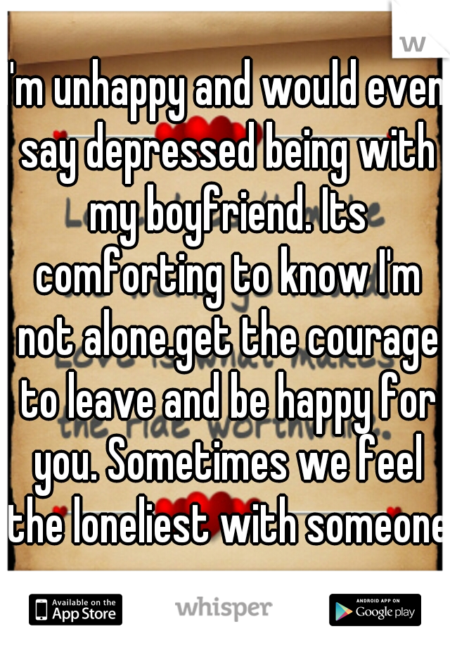 I'm unhappy and would even say depressed being with my boyfriend. Its comforting to know I'm not alone.get the courage to leave and be happy for you. Sometimes we feel the loneliest with someone