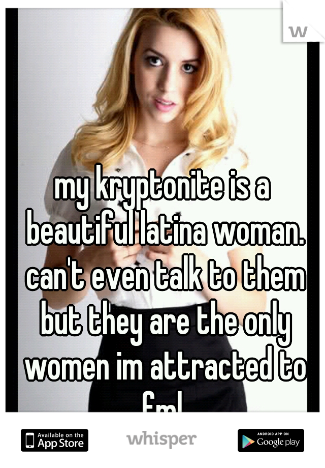 my kryptonite is a beautiful latina woman. can't even talk to them but they are the only women im attracted to fml 