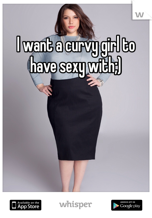 I want a curvy girl to have sexy with;)