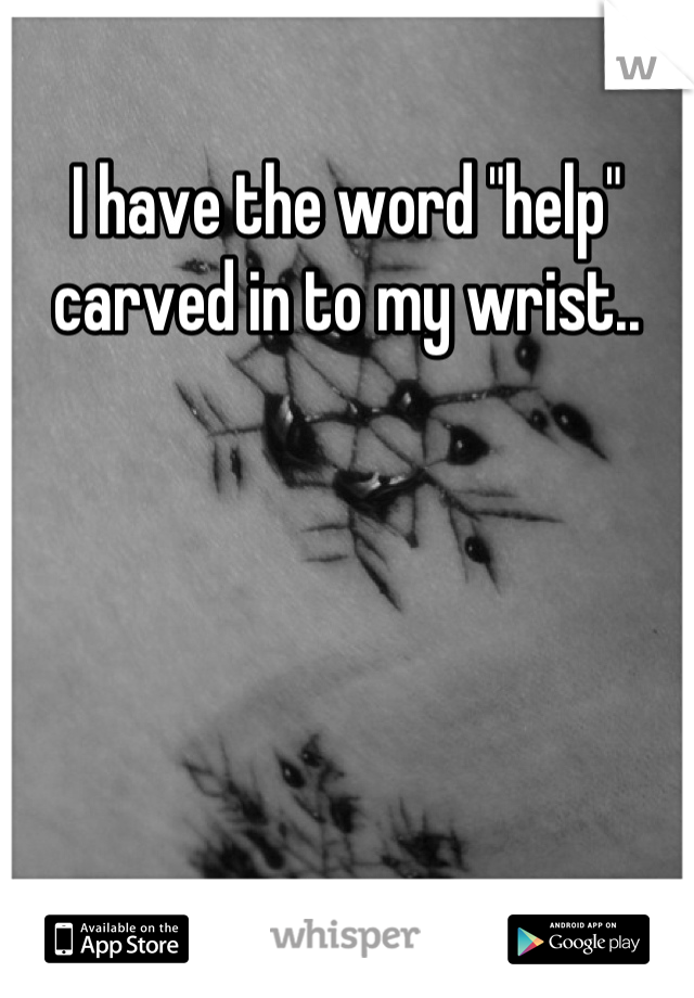 I have the word "help" carved in to my wrist..