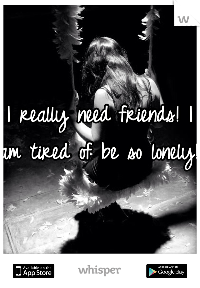 I really need friends! I am tired of be so lonely! 