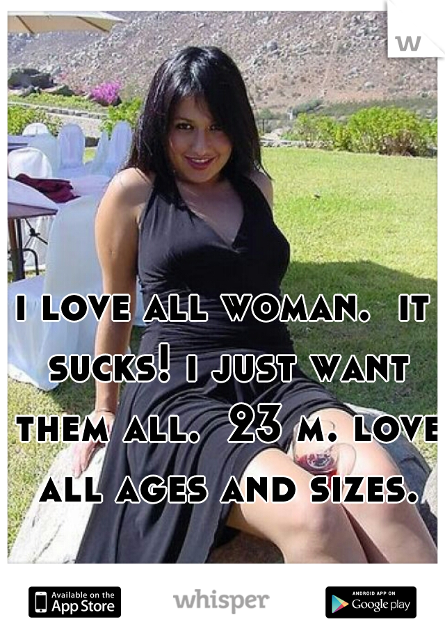 i love all woman.  it sucks! i just want them all.  23 m. love all ages and sizes.