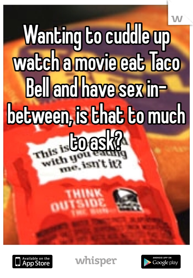 Wanting to cuddle up watch a movie eat Taco Bell and have sex in-between, is that to much to ask?  