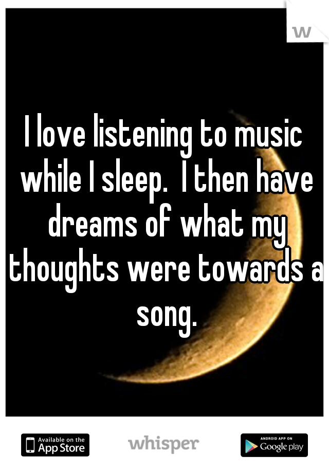 I love listening to music while I sleep.  I then have dreams of what my thoughts were towards a song.