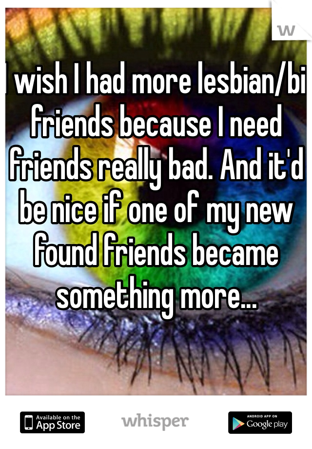 I wish I had more lesbian/bi friends because I need friends really bad. And it'd be nice if one of my new found friends became something more...