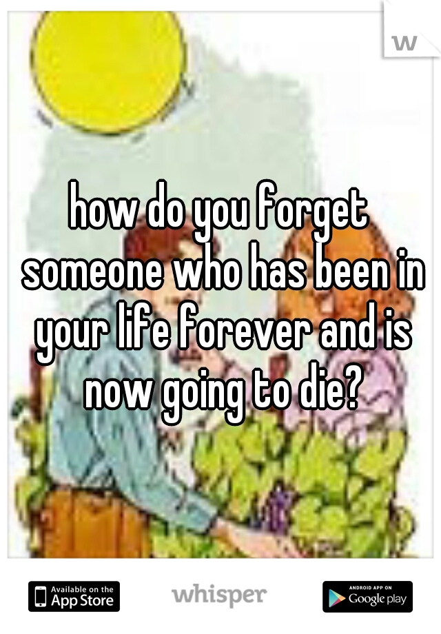 how do you forget someone who has been in your life forever and is now going to die?