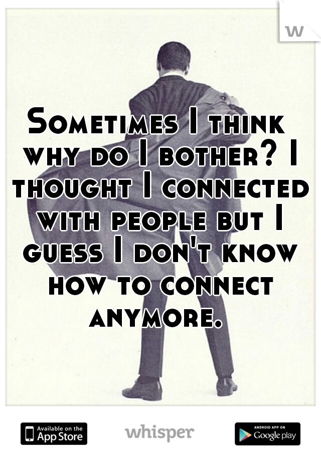 Sometimes I think why do I bother? I thought I connected with people but I guess I don't know how to connect anymore. 