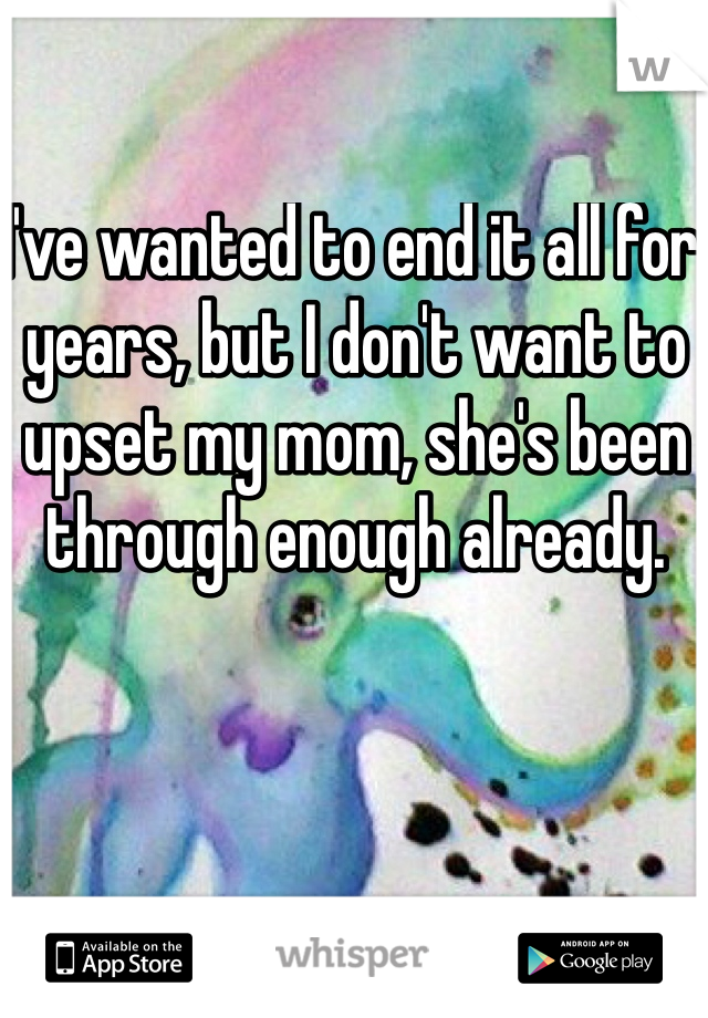 I've wanted to end it all for years, but I don't want to upset my mom, she's been through enough already.