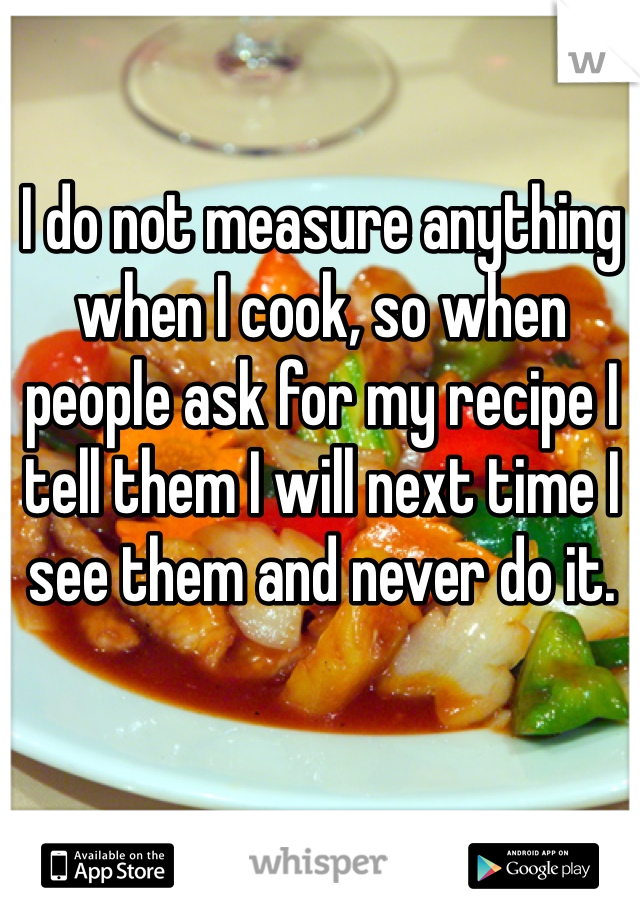 I do not measure anything when I cook, so when people ask for my recipe I tell them I will next time I see them and never do it.