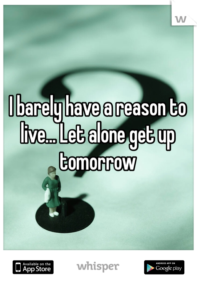 I barely have a reason to live... Let alone get up tomorrow