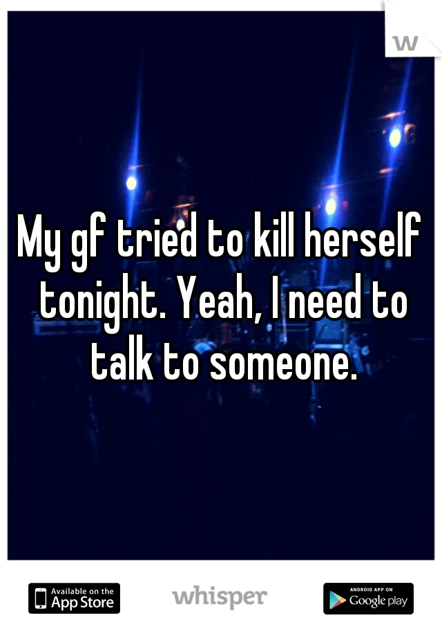 My gf tried to kill herself tonight. Yeah, I need to talk to someone.