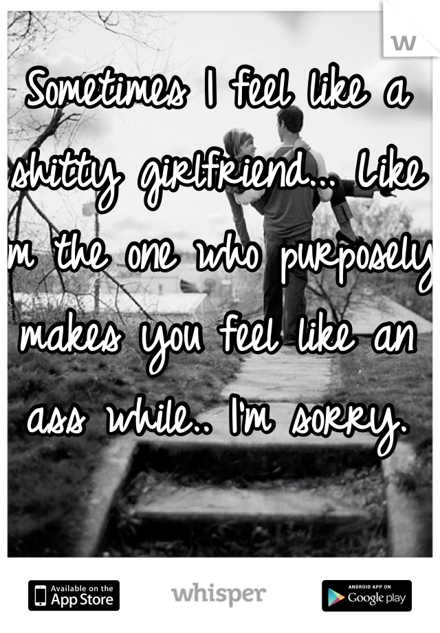 Sometimes I feel like a shitty girlfriend... Like I'm the one who purposely makes you feel like an ass while.. I'm sorry. 