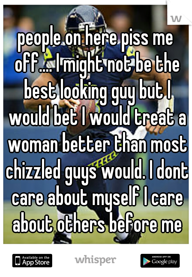 people on here piss me off.... I might not be the best looking guy but I would bet I would treat a woman better than most chizzled guys would. I dont care about myself I care about others before me