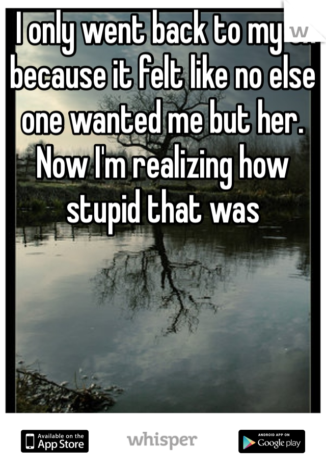  I only went back to my ex because it felt like no else one wanted me but her. Now I'm realizing how stupid that was 