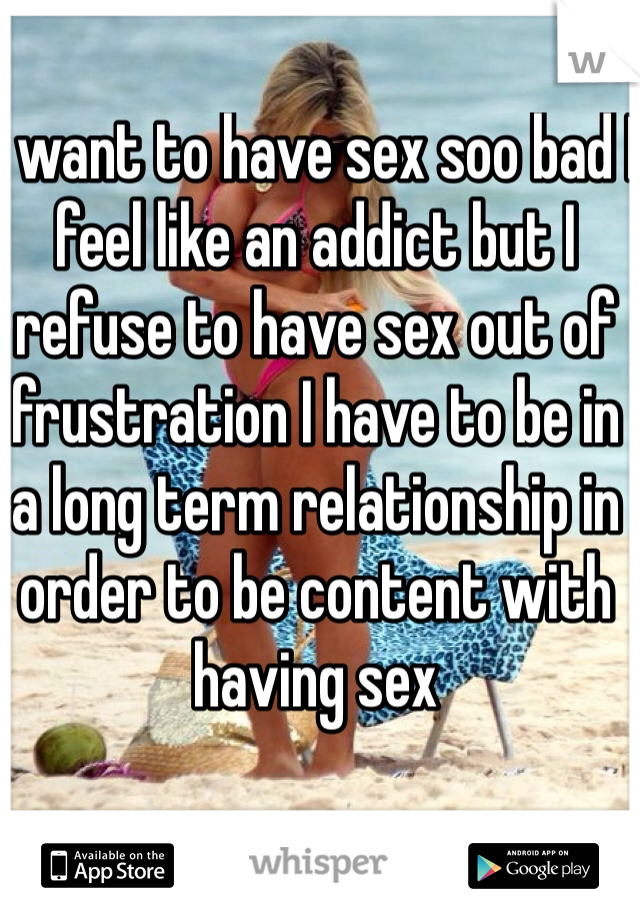 I want to have sex soo bad I feel like an addict but I refuse to have sex out of frustration I have to be in a long term relationship in order to be content with having sex