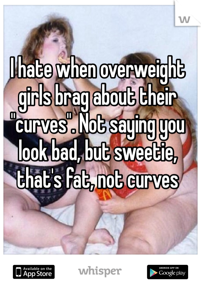 I hate when overweight girls brag about their "curves". Not saying you look bad, but sweetie, that's fat, not curves