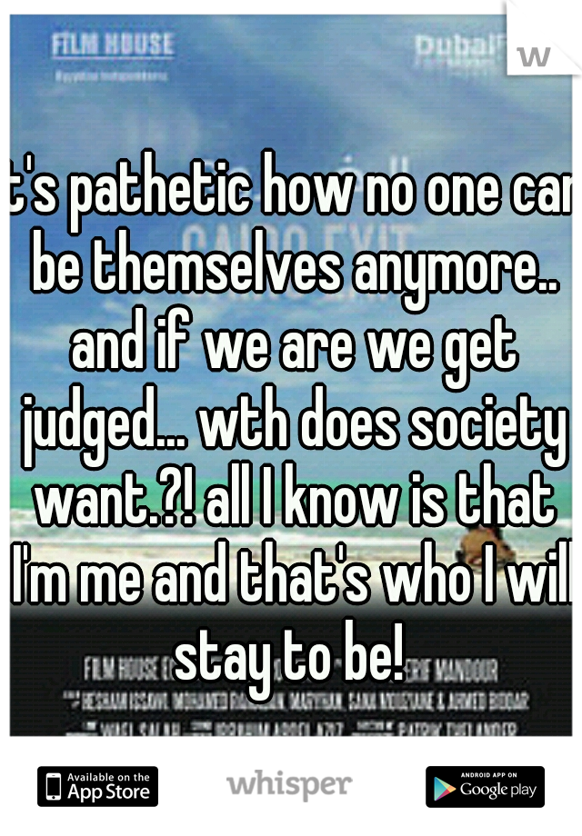 It's pathetic how no one can be themselves anymore.. and if we are we get judged... wth does society want.?! all I know is that I'm me and that's who I will stay to be! 