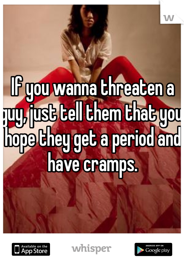 If you wanna threaten a guy, just tell them that you hope they get a period and have cramps. 