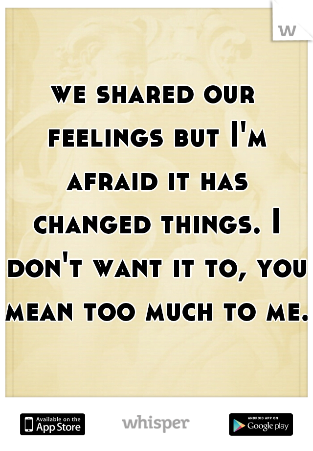 we shared our feelings but I'm afraid it has changed things. I don't want it to, you mean too much to me.    