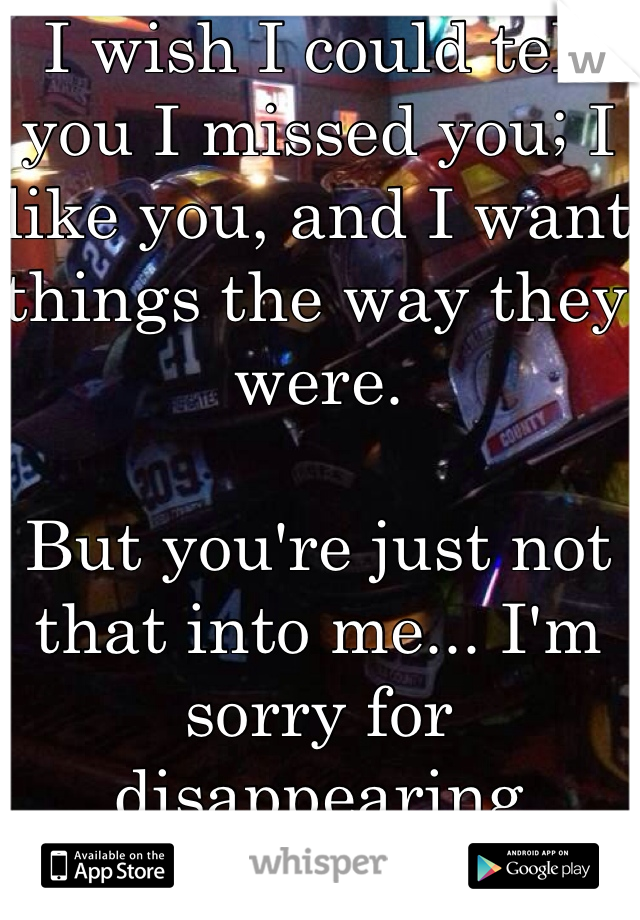 I wish I could tell you I missed you; I like you, and I want things the way they were. 

But you're just not that into me... I'm sorry for disappearing tonight ... For good