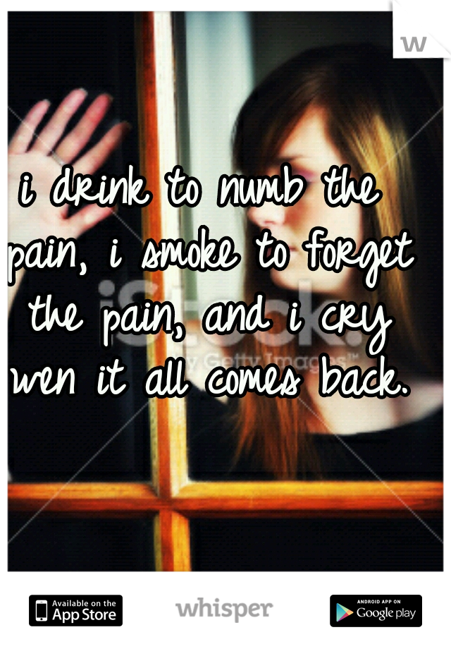 i drink to numb the pain, i smoke to forget the pain, and i cry wen it all comes back.