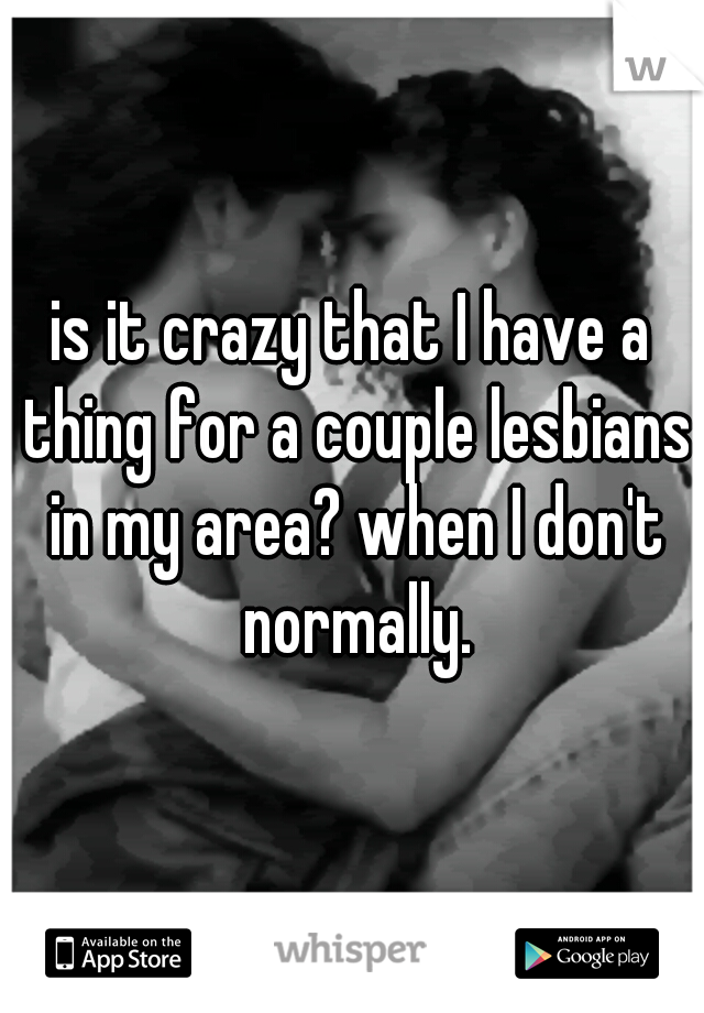 is it crazy that I have a thing for a couple lesbians in my area? when I don't normally.