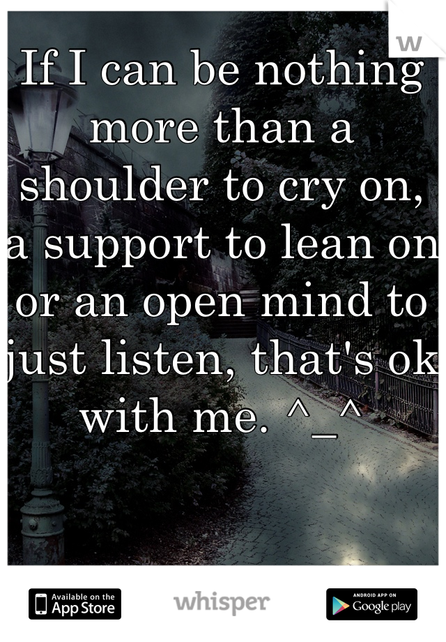 If I can be nothing more than a shoulder to cry on, a support to lean on or an open mind to just listen, that's ok with me. ^_^